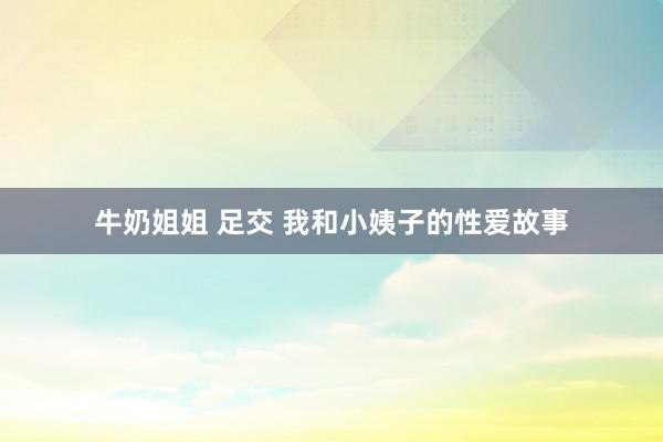 牛奶姐姐 足交 我和小姨子的性爱故事