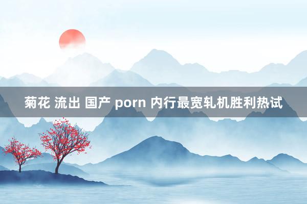 菊花 流出 国产 porn 内行最宽轧机胜利热试