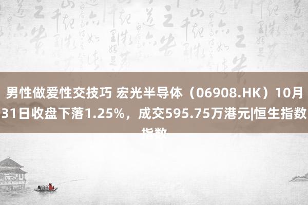 男性做爱性交技巧 宏光半导体（06908.HK）10月31日收盘下落1.25%，成交595.75万港元|恒生指数