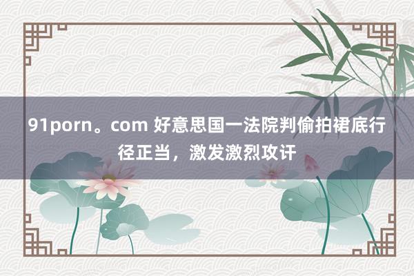 91porn。com 好意思国一法院判偷拍裙底行径正当，激发激烈攻讦