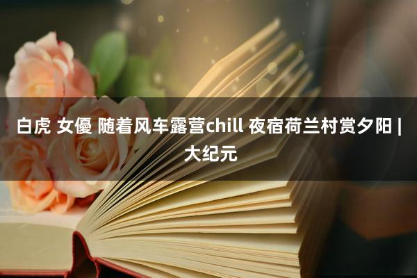 白虎 女優 随着风车露营chill 夜宿荷兰村赏夕阳 | 大纪元