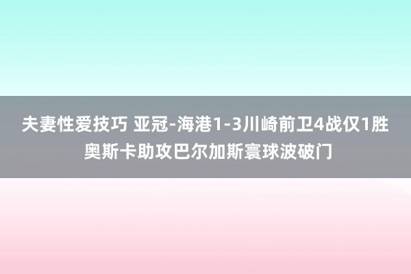 夫妻性爱技巧 亚冠-海港1-3川崎前卫4战仅1胜 奥斯卡助攻巴尔加斯寰球波破门