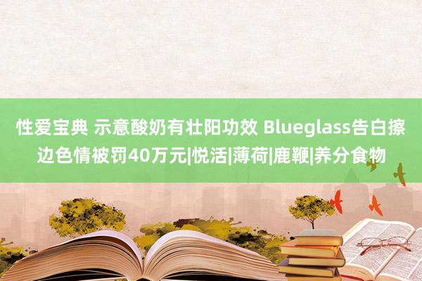 性爱宝典 示意酸奶有壮阳功效 Blueglass告白擦边色情被罚40万元|悦活|薄荷|鹿鞭|养分食物