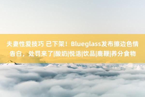 夫妻性爱技巧 已下架！Blueglass发布擦边色情告白，处罚来了|酸奶|悦活|饮品|鹿鞭|养分食物