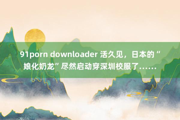 91porn downloader 活久见，日本的“娘化奶龙”尽然启动穿深圳校服了……