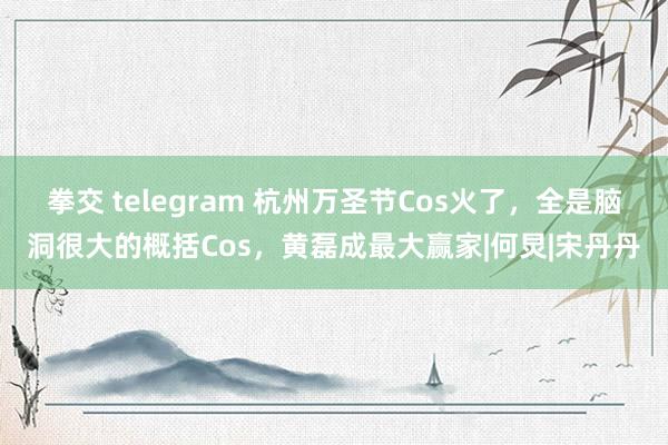 拳交 telegram 杭州万圣节Cos火了，全是脑洞很大的概括Cos，黄磊成最大赢家|何炅|宋丹丹