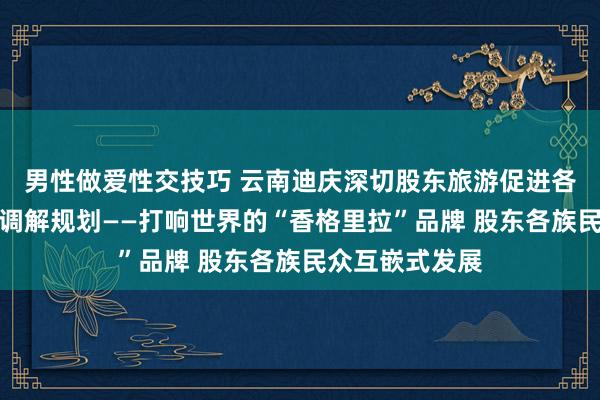 男性做爱性交技巧 云南迪庆深切股东旅游促进各民族交游交流调解规划——打响世界的“香格里拉”品牌 股东各族民众互嵌式发展