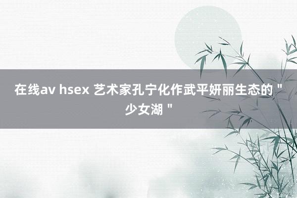 在线av hsex 艺术家孔宁化作武平妍丽生态的＂少女湖＂