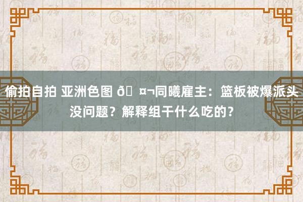 偷拍自拍 亚洲色图 🤬同曦雇主：篮板被爆派头没问题？解释组干