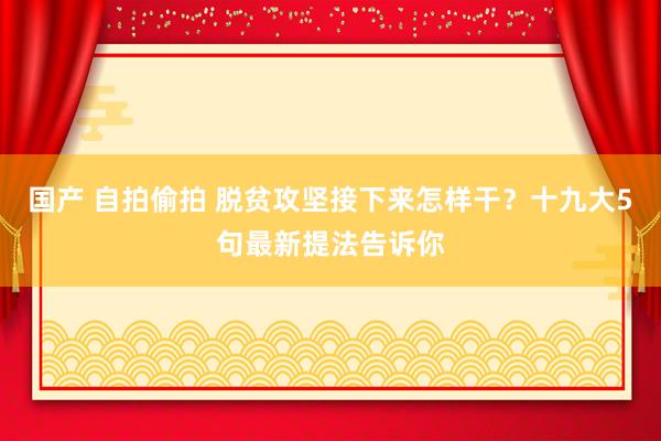 国产 自拍偷拍 脱贫攻坚接下来怎样干？十九大5句最新提法告诉