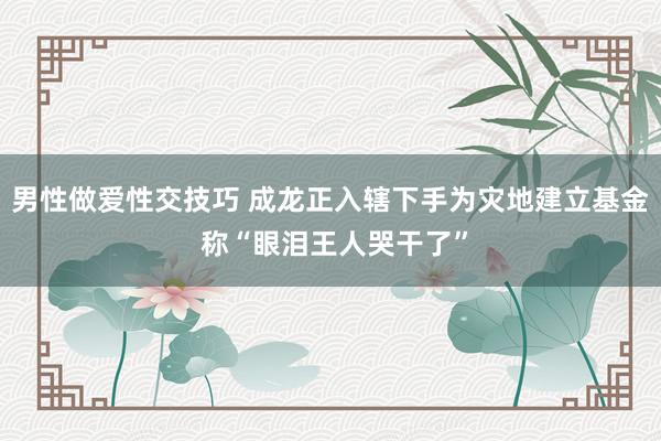 男性做爱性交技巧 成龙正入辖下手为灾地建立基金 称“眼泪王人