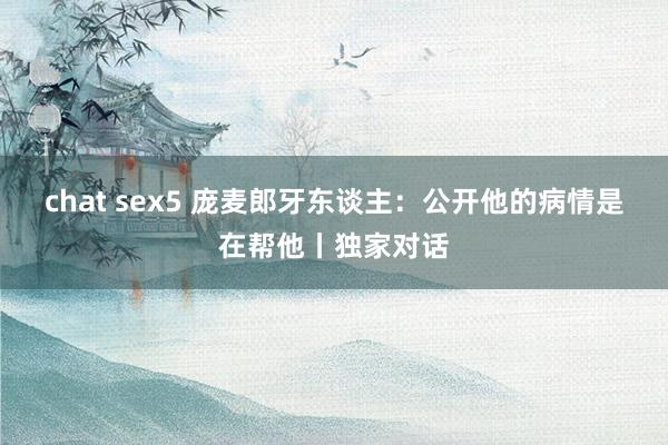 chat sex5 庞麦郎牙东谈主：公开他的病情是在帮他丨独