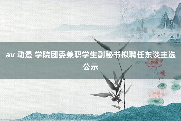 av 动漫 学院团委兼职学生副秘书拟聘任东谈主选公示