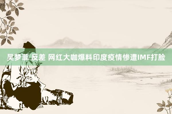 吴梦菲 反差 网红大咖爆料印度疫情惨遭IMF打脸