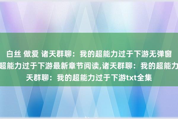 白丝 做爱 诸天群聊：我的超能力过于下游无弹窗，诸天群聊：我的超能力过于下游最新章节阅读，诸天群聊：我的超能力过于下游txt全集