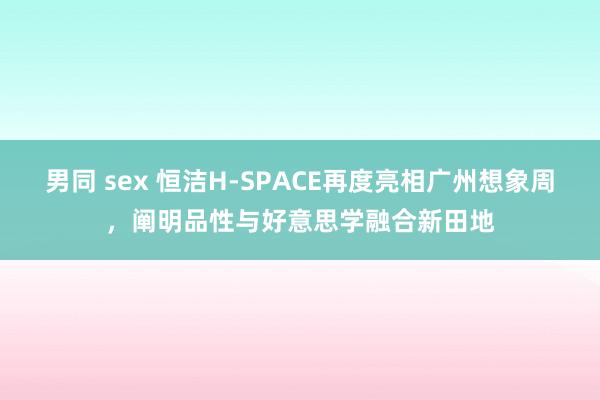 男同 sex 恒洁H-SPACE再度亮相广州想象周，阐明品性与好意思学融合新田地