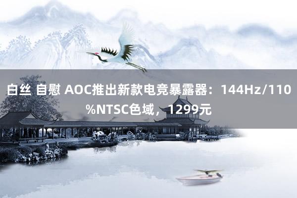 白丝 自慰 AOC推出新款电竞暴露器：144Hz/110%NTSC色域，1299元