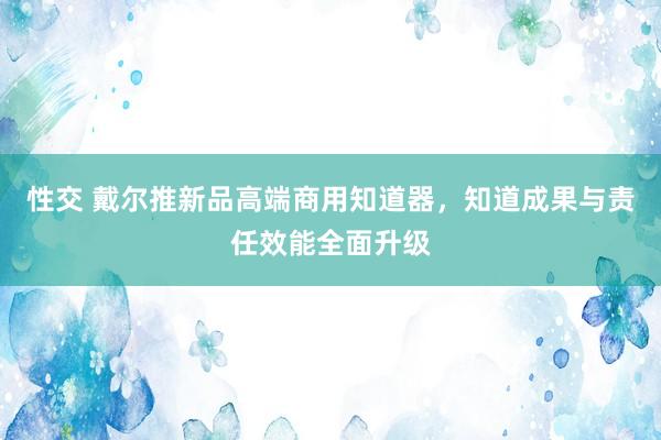 性交 戴尔推新品高端商用知道器，知道成果与责任效能全面升级