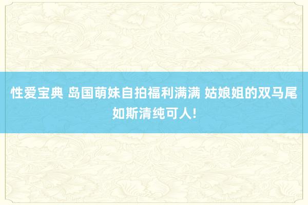 性爱宝典 岛国萌妹自拍福利满满 姑娘姐的双马尾如斯清纯可人!