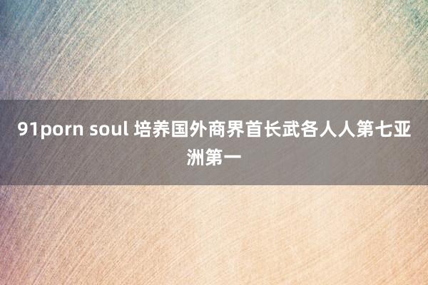 91porn soul 培养国外商界首长武各人人第七亚洲第一