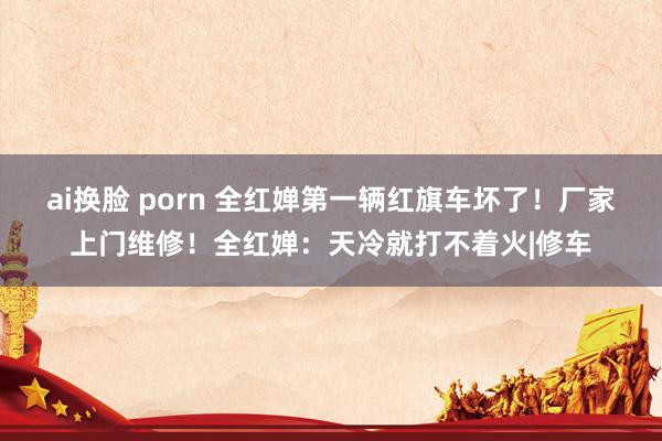 ai换脸 porn 全红婵第一辆红旗车坏了！厂家上门维修！全